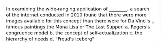 In examining the wide-ranging application of ________, a search of the internet conducted in 2010 found that there were more images available for this concept than there were for Da Vinci's famous paintings the Mona Lisa or The Last Supper. a. Rogers's congruence model b. the concept of self-actualization c. the hierarchy of needs d. "Freud's iceberg"