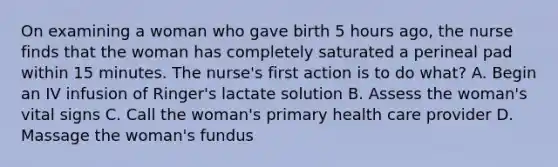 On examining a woman who gave birth 5 hours ago, the nurse finds that the woman has completely saturated a perineal pad within 15 minutes. The nurse's first action is to do what? A. Begin an IV infusion of Ringer's lactate solution B. Assess the woman's vital signs C. Call the woman's primary health care provider D. Massage the woman's fundus