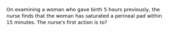 On examining a woman who gave birth 5 hours previously, the nurse finds that the woman has saturated a perineal pad within 15 minutes. The nurse's first action is to?