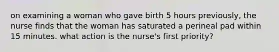 on examining a woman who gave birth 5 hours previously, the nurse finds that the woman has saturated a perineal pad within 15 minutes. what action is the nurse's first priority?