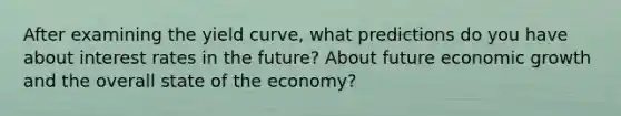 After examining the yield curve, what predictions do you have about interest rates in the future? About future economic growth and the overall state of the economy?