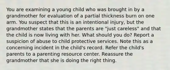 You are examining a young child who was brought in by a grandmother for evaluation of a partial thickness burn on one arm. You suspect that this is an intentional injury, but the grandmother states that the parents are "just careless" and that the child is now living with her. What should you do? Report a suspicion of abuse to child protective services. Note this as a concerning incident in the child's record. Refer the child's parents to a parenting resource center. Reassure the grandmother that she is doing the right thing.