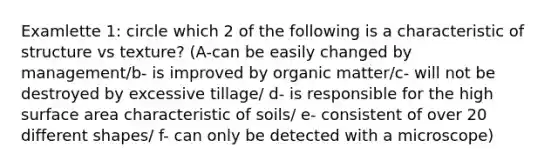 Examlette 1: circle which 2 of the following is a characteristic of structure vs texture? (A-can be easily changed by management/b- is improved by organic matter/c- will not be destroyed by excessive tillage/ d- is responsible for the high surface area characteristic of soils/ e- consistent of over 20 different shapes/ f- can only be detected with a microscope)