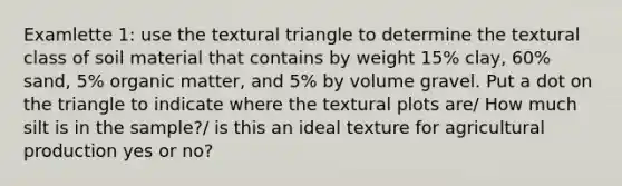 Examlette 1: use the textural triangle to determine the textural class of soil material that contains by weight 15% clay, 60% sand, 5% organic matter, and 5% by volume gravel. Put a dot on the triangle to indicate where the textural plots are/ How much silt is in the sample?/ is this an ideal texture for agricultural production yes or no?