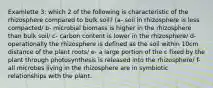 Examlette 3: which 2 of the following is characteristic of the rhizosphere compared to bulk soil? (a- soil in rhizosphere is less compacted/ b- microbial biomass is higher in the rhizosphere than bulk soil/ c- carbon content is lower in the rhizosphere/ d- operationally the rhizosphere is defined as the soil within 10cm distance of the plant roots/ e- a large portion of the c fixed by the plant through photosynthesis is released into the rhizosphere/ f- all microbes living in the rhizosphere are in symbiotic relationships with the plant.