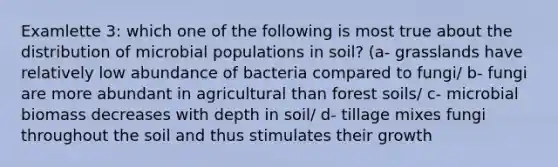 Examlette 3: which one of the following is most true about the distribution of microbial populations in soil? (a- grasslands have relatively low abundance of bacteria compared to fungi/ b- fungi are more abundant in agricultural than forest soils/ c- microbial biomass decreases with depth in soil/ d- tillage mixes fungi throughout the soil and thus stimulates their growth