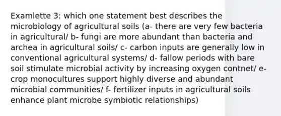 Examlette 3: which one statement best describes the microbiology of agricultural soils (a- there are very few bacteria in agricultural/ b- fungi are more abundant than bacteria and archea in agricultural soils/ c- carbon inputs are generally low in conventional agricultural systems/ d- fallow periods with bare soil stimulate microbial activity by increasing oxygen contnet/ e- crop monocultures support highly diverse and abundant microbial communities/ f- fertilizer inputs in agricultural soils enhance plant microbe symbiotic relationships)