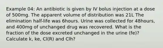 Example 04: An antibiotic is given by IV bolus injection at a dose of 500mg. The apparent volume of distribution was 21L The elimination half-life was 6hours. Urine was collected for 48hours, and 400mg of unchanged drug was recovered. What is the fraction of the dose excreted unchanged in the urine (fe)? Calculate k, ke, Cl(R) and Clh?