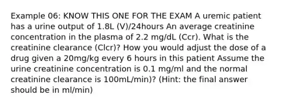 Example 06: KNOW THIS ONE FOR THE EXAM A uremic patient has a urine output of 1.8L (V)/24hours An average creatinine concentration in the plasma of 2.2 mg/dL (Ccr). What is the creatinine clearance (Clcr)? How you would adjust the dose of a drug given a 20mg/kg every 6 hours in this patient Assume the urine creatinine concentration is 0.1 mg/ml and the normal creatinine clearance is 100mL/min)? (Hint: the final answer should be in ml/min)