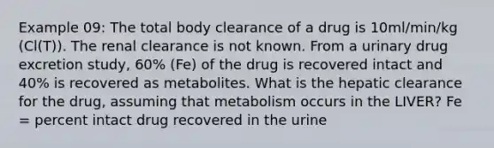 Example 09: The total body clearance of a drug is 10ml/min/kg (Cl(T)). The renal clearance is not known. From a urinary drug excretion study, 60% (Fe) of the drug is recovered intact and 40% is recovered as metabolites. What is the hepatic clearance for the drug, assuming that metabolism occurs in the LIVER? Fe = percent intact drug recovered in the urine