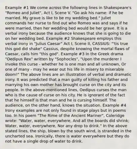 Example #1 We come across the following lines in Shakespeare's "Romeo and Juliet", Act I, Scene V. "Go ask his name: if he be married. My grave is like to be my wedding bed." Juliet commands her nurse to find out who Romeo was and says if he were married, then her wedding bed would be her grave. It is a verbal irony because the audience knows that she is going to die on her wedding bed. Example #2 Shakespeare employs this verbal irony in "Julius Caesar" Act I, Scene II, CASSIUS: "'tis true this god did shake" Cassius, despite knowing the mortal flaws of Caesar, calls him "this god". Example #3 In the Greek drama "Oedipus Rex" written by "Sophocles", "Upon the murderer I invoke this curse - whether he is one man and all unknown, Or one of many - may he wear out his life in misery to miserable doom!" The above lines are an illustration of verbal and dramatic irony. It was predicted that a man guilty of killing his father and marrying his own mother has brought curse on the city and its people. In the above-mentioned lines, Oedipus curses the man who is the cause of curse on his city. He is ignorant of the fact that he himself is that man and he is cursing himself. The audience, on the other hand, knows the situation. Example #4 Irony examples are not only found in stage plays but in poems too. In his poem "The Rime of the Ancient Mariner", Coleridge wrote: "Water, water, everywhere, And all the boards did shrink; Water, water, everywhere, Nor any drop to drink." In the above stated lines, the ship, blown by the south wind, is stranded in the uncharted sea. Ironically, there is water everywhere but they do not have a single drop of water to drink.