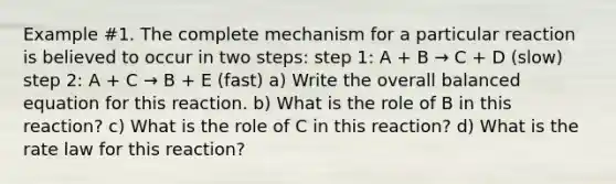 Example #1. The complete mechanism for a particular reaction is believed to occur in two steps: step 1: A + B → C + D (slow) step 2: A + C → B + E (fast) a) Write the overall balanced equation for this reaction. b) What is the role of B in this reaction? c) What is the role of C in this reaction? d) What is the rate law for this reaction?