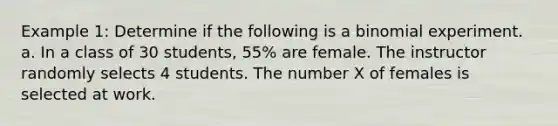 Example 1: Determine if the following is a binomial experiment. a. In a class of 30 students, 55% are female. The instructor randomly selects 4 students. The number X of females is selected at work.