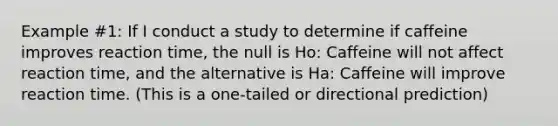 Example #1: If I conduct a study to determine if caffeine improves reaction time, the null is Ho: Caffeine will not affect reaction time, and the alternative is Ha: Caffeine will improve reaction time. (This is a one-tailed or directional prediction)