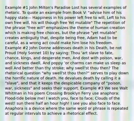 Example #1 John Milton's Paradise Lost has several examples of rhetoric. To quote an example from Book V: "advise him of his happy state— Happiness in his power left free to will, Left to his own free will, his will though free Yet mutable" The repetition of the phrase "free will" emphasizes the theme of human creation which is making free choices, but the phrase "yet mutable" creates ambiguity that, despite being free, Adam had to be careful, as a wrong act could make him lose his freedom. Example #2 John Donne addresses death in his Death, be not Proud (Holy Sonnet 10) by saying: Thou 'art slave to fate, chance, kings, and desperate men, And dost with poison, war, and sickness dwell, And poppy 'or charms can make us sleep as well And better than thy stroke; why swell'st thou then? The rhetorical question "why swell'st thou then?" serves to play down the horrific nature of death. He devalues death by calling it a "slave", and that it keeps the despicable company of "poison, war, sickness" and seeks their support. Example #3 We see Walt Whitman in his poem Crossing Brooklyn Ferry use anaphora: Flood-tide below me! I watch you, face to face; Clouds of the west! sun there half an hour high! I see you also face to face. Anaphora is a device where the same word or phrase is repeated at regular intervals to achieve a rhetorical effect.