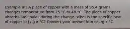 Example #1 A piece of copper with a mass of 95.4 grams changes temperature from 25 °C to 48 °C. The piece of copper absorbs 849 joules during the change. What is the specific heat of copper in J / g x °C? Convert your answer into cal /g x °C.