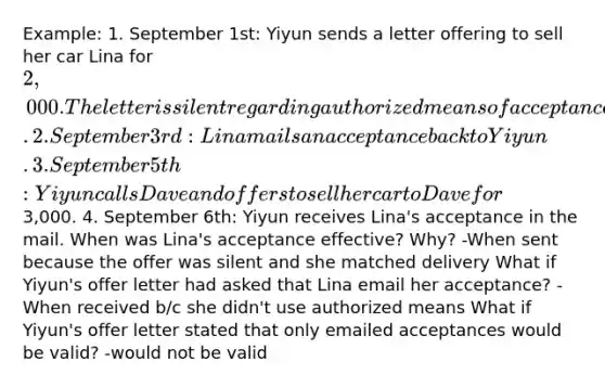 Example: 1. September 1st: Yiyun sends a letter offering to sell her car Lina for 2,000. The letter is silent regarding authorized means of acceptance. 2. September 3rd: Lina mails an acceptance back to Yiyun. 3. September 5th: Yiyun calls Dave and offers to sell her car to Dave for3,000. 4. September 6th: Yiyun receives Lina's acceptance in the mail. When was Lina's acceptance effective? Why? -When sent because the offer was silent and she matched delivery What if Yiyun's offer letter had asked that Lina email her acceptance? -When received b/c she didn't use authorized means What if Yiyun's offer letter stated that only emailed acceptances would be valid? -would not be valid