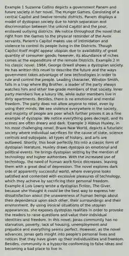 Example 1 Suzanne Collins depicts a government Panem and future society in her novel, The Hunger Games. Consisting of a central Capitol and twelve remote districts, Panem displays a model of dystopian society due to harsh separation and discrimination between the unkind Capitol and the poor, enslaved outlying districts. We notice throughout the novel that right from the Games to the physical reminder of the Avox servants, Panem's Capitol makes use of intimidation and violence to control its people living in the Districts. Though Capitol itself might appear utopian due to availability of great quantity of consumer goods; however, its abundance of riches comes at the expenditure of the remote Districts. Example 2 In his classic novel, 1984, George Orwell shows a dystopian society. He has written this novel to describe the future and the ways government takes advantage of new technologies in order to rule and control the people. Leading character, Winston Smith, falls in a trap where Big Brother, a leader of the party always watches him and other low-grade members of that society. Inner party members live a luxury life, while outer members live in dirty apartments. Besides, there is no emotional and mental freedom. The party does not allow anyone to rebel, even by using their minds. We see violence everywhere in the society, and majority of people are poor which further proves it as a fine example of dystopia. We notice everything goes decrepit, and its scenes are often dreary and dark. Example 3 Aldous Huxley, in his most challenging novel, Brave New World, depicts a futuristic society where individual sacrifices for the cause of state, science controls and subjugate, all types of history, and arts are outlawed. Shortly, this book perfectly fits into a classic form of dystopian literature. Huxley draws dystopia on emotional and political events. He brings dystopian setting by the mention of technology and higher authorities. With the increased use of technology, the need of human work force decreases, leaving them with a great deal of depression. The novel explores dark side of apparently successful world, where everyone looks satisfied and contented with excessive pleasures of technology, which they achieve by sacrificing their personal freedom. Example 4 Lois Lowry wrote a dystopian fiction, The Giver, because she thought it could be the best way to express her dissatisfaction about the unawareness of human beings about their dependence upon each other, their surroundings and their environment. By using ironical situations of the utopian appearances, she exposes dystopian realities in order to provoke the readers to raise questions and value their individual identities and freedom. In this novel, Jonas community has no starvation, poverty, lack of housing, unemployment and prejudice and everything seems perfect. However, as the novel advances, Jonas gets insight into people's personal lives and notices that they have given up their individualities and freedom. Besides, community is a hypocrite conforming to false ideas and becoming a bad place to live in.