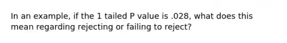 In an example, if the 1 tailed P value is .028, what does this mean regarding rejecting or failing to reject?