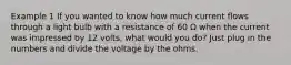 Example 1 If you wanted to know how much current flows through a light bulb with a resistance of 60 Ω when the current was impressed by 12 volts, what would you do? Just plug in the numbers and divide the voltage by the ohms.