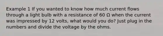 Example 1 If you wanted to know how much current flows through a light bulb with a resistance of 60 Ω when the current was impressed by 12 volts, what would you do? Just plug in the numbers and divide the voltage by the ohms.