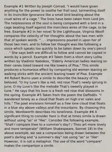 Example #1 Written by Joseph Conrad, "I would have given anything for the power to soothe her frail soul, tormenting itself in its invincible ignorance like a small bird beating about the cruel wires of a cage." The lines have been taken from Lord Jim. The helplessness of the soul is being compared with a bird in a cage beating itself against the merciless wires of the cage, to be free. Example #2 In her novel To the Lighthouse, Virginia Woolf compares the velocity of her thoughts about the two men with that of spoken words. ". . . impressions poured in upon her of those two men, and to follow her thought was like following a voice which speaks too quickly to be taken down by one's pencil . . ." She says both are difficult to follow and cannot be copied in words by a pencil. Example #3 Taken from a short story Lolita written by Vladimir Nabokov, "Elderly American ladies leaning on their canes listed toward me like towers of Pisa." This simile produces a humorous effect by comparing old women leaning on walking sticks with the ancient leaning tower of Pisa. Example #4 Robert Burns uses a simile to describe the beauty of his beloved. "O my Luve's like a red, red rose That's newly sprung in June; O my Luve's like the melodie That's sweetly played in tune." He says that his love is a fresh red rose that blossoms in the spring. Example #5 Taken from the poem the Daffodils. "I wandered lonely as a cloud that floats on high o'er vales and hills." The poet envisions himself as a free lone cloud that floats in a blue sky above valleys and the mountains. By choosing this simile, Wordsworth describes his loneliness. Example #6 A significant thing to consider here is that at times simile is drawn without using "as" or "like". Consider the following example, "Shall I compare thee to a summer's day? / Thou art more lovely and more temperate" (William Shakespeare, Sonnet 18) In the above example, we see a comparison being drawn between the poet's darling and "a summer's day" not using "as" or "like". However, it is not a metaphor. The use of the word "compare" makes the comparison a simile.