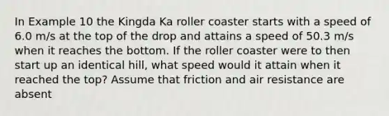 In Example 10 the Kingda Ka roller coaster starts with a speed of 6.0 m/s at the top of the drop and attains a speed of 50.3 m/s when it reaches the bottom. If the roller coaster were to then start up an identical hill, what speed would it attain when it reached the top? Assume that friction and air resistance are absent