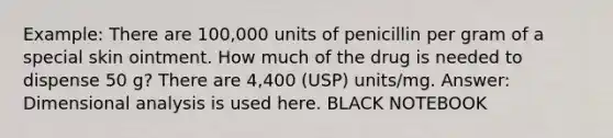 Example: There are 100,000 units of penicillin per gram of a special skin ointment. How much of the drug is needed to dispense 50 g? There are 4,400 (USP) units/mg. Answer: Dimensional analysis is used here. BLACK NOTEBOOK