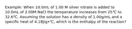 Example: When 10.0mL of 1.00 M silver nitrate is added to 10.0mL of 2.00M NaCl the temperature increases from 25℃ to 32.6℃. Assuming the solution has a density of 1.00g/mL and a specific heat of 4.18J/g•℃, which is the enthalpy of the reaction?