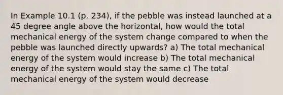 In Example 10.1 (p. 234), if the pebble was instead launched at a 45 degree angle above the horizontal, how would the total mechanical energy of the system change compared to when the pebble was launched directly upwards? a) The total mechanical energy of the system would increase b) The total mechanical energy of the system would stay the same c) The total mechanical energy of the system would decrease