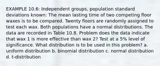 EXAMPLE 10.6: Independent groups, population standard deviations known: The mean lasting time of two competing floor waxes is to be compared. Twenty floors are randomly assigned to test each wax. Both populations have a normal distributions. The data are recorded in Table 10.8. Problem does the data indicate that wax 1 is more effective than wax 2? Test at a 5% level of significance. What distribution is to be used in this problem? a. uniform distribution b. binomial distribution c. normal distribution d. t-distribution