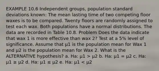 EXAMPLE 10.6 Independent groups, population <a href='https://www.questionai.com/knowledge/kqGUr1Cldy-standard-deviation' class='anchor-knowledge'>standard deviation</a>s known: The mean lasting time of two competing floor waxes is to be compared. Twenty floors are randomly assigned to test each wax. Both populations have a normal distributions. The data are recorded in Table 10.8. Problem Does the data indicate that wax 1 is more effective than wax 2? Test at a 5% level of significance. Assume that µ1 is the population mean for Wax 1 and µ2 is the population mean for Wax 2. What is the ALTERNATIVE hypothesis? a. Ha: µ1 > µ2 b. Ha: µ1 = µ2 c. Ha: µ1 ≥ µ2 d. Ha: µ1 ≤ µ2 e. Ha: µ1 < µ2