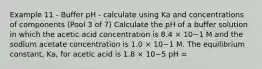 Example 11 - Buffer pH - calculate using Ka and concentrations of components (Pool 3 of 7) Calculate the pH of a buffer solution in which the acetic acid concentration is 8.4 × 10−1 M and the sodium acetate concentration is 1.0 × 10−1 M. The equilibrium constant, Ka, for acetic acid is 1.8 × 10−5 pH =