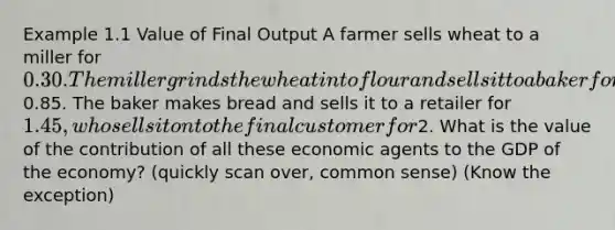 Example 1.1 Value of Final Output A farmer sells wheat to a miller for 0.30. The miller grinds the wheat into flour and sells it to a baker for0.85. The baker makes bread and sells it to a retailer for 1.45, who sells it on to the final customer for2. What is the value of the contribution of all these economic agents to the GDP of the economy? (quickly scan over, common sense) (Know the exception)