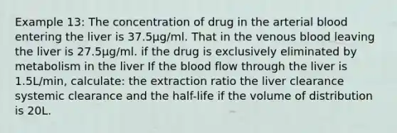 Example 13: The concentration of drug in the arterial blood entering the liver is 37.5μg/ml. That in the venous blood leaving the liver is 27.5μg/ml. if the drug is exclusively eliminated by metabolism in the liver If the blood flow through the liver is 1.5L/min, calculate: the extraction ratio the liver clearance systemic clearance and the half-life if the volume of distribution is 20L.