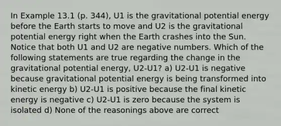 In Example 13.1 (p. 344), U1 is the gravitational potential energy before the Earth starts to move and U2 is the gravitational potential energy right when the Earth crashes into the Sun. Notice that both U1 and U2 are negative numbers. Which of the following statements are true regarding the change in the gravitational potential energy, U2-U1? a) U2-U1 is negative because gravitational potential energy is being transformed into kinetic energy b) U2-U1 is positive because the final kinetic energy is negative c) U2-U1 is zero because the system is isolated d) None of the reasonings above are correct