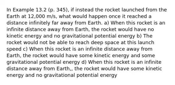 In Example 13.2 (p. 345), if instead the rocket launched from the Earth at 12,000 m/s, what would happen once it reached a distance infinitely far away from Earth. a) When this rocket is an infinite distance away from Earth, the rocket would have no kinetic energy and no gravitational potential energy b) The rocket would not be able to reach deep space at this launch speed c) When this rocket is an infinite distance away from Earth, the rocket would have some kinetic energy and some gravitational potential energy d) When this rocket is an infinite distance away from Earth,, the rocket would have some kinetic energy and no gravitational potential energy