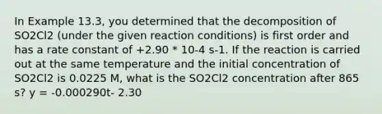 In Example 13.3, you determined that the decomposition of SO2Cl2 (under the given reaction conditions) is first order and has a rate constant of +2.90 * 10-4 s-1. If the reaction is carried out at the same temperature and the initial concentration of SO2Cl2 is 0.0225 M, what is the SO2Cl2 concentration after 865 s? y = -0.000290t- 2.30