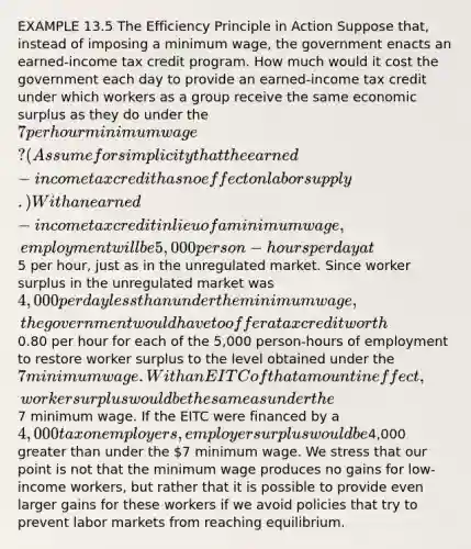 EXAMPLE 13.5 The Efficiency Principle in Action Suppose that, instead of imposing a minimum wage, the government enacts an earned-income tax credit program. How much would it cost the government each day to provide an earned-income tax credit under which workers as a group receive the same economic surplus as they do under the 7 per hour minimum wage? (Assume for simplicity that the earned-income tax credit has no effect on labor supply.) With an earned-income tax credit in lieu of a minimum wage, employment will be 5,000 person-hours per day at5 per hour, just as in the unregulated market. Since worker surplus in the unregulated market was 4,000 per day less than under the minimum wage, the government would have to offer a tax credit worth0.80 per hour for each of the 5,000 person-hours of employment to restore worker surplus to the level obtained under the 7 minimum wage. With an EITC of that amount in effect, worker surplus would be the same as under the7 minimum wage. If the EITC were financed by a 4,000 tax on employers, employer surplus would be4,000 greater than under the 7 minimum wage. We stress that our point is not that the minimum wage produces no gains for low-income workers, but rather that it is possible to provide even larger gains for these workers if we avoid policies that try to prevent labor markets from reaching equilibrium.