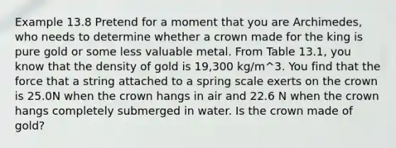 Example 13.8 Pretend for a moment that you are Archimedes, who needs to determine whether a crown made for the king is pure gold or some less valuable metal. From Table 13.1, you know that the density of gold is 19,300 kg/m^3. You find that the force that a string attached to a spring scale exerts on the crown is 25.0N when the crown hangs in air and 22.6 N when the crown hangs completely submerged in water. Is the crown made of gold?