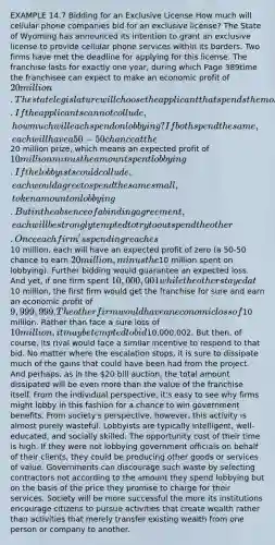 EXAMPLE 14.7 Bidding for an Exclusive License How much will cellular phone companies bid for an exclusive license? The State of Wyoming has announced its intention to grant an exclusive license to provide cellular phone services within its borders. Two firms have met the deadline for applying for this license. The franchise lasts for exactly one year, during which Page 389time the franchisee can expect to make an economic profit of 20 million. The state legislature will choose the applicant that spends the most money lobbying legislators. If the applicants cannot collude, how much will each spend on lobbying? If both spend the same, each will have a 50-50 chance at the20 million prize, which means an expected profit of 10 million minus the amount spent lobbying. If the lobbyists could collude, each would agree to spend the same small, token amount on lobbying. But in the absence of a binding agreement, each will be strongly tempted to try to outspend the other. Once each firm's spending reaches10 million, each will have an expected profit of zero (a 50-50 chance to earn 20 million, minus the10 million spent on lobbying). Further bidding would guarantee an expected loss. And yet, if one firm spent 10,000,001 while the other stayed at10 million, the first firm would get the franchise for sure and earn an economic profit of 9,999,999. The other firm would have an economic loss of10 million. Rather than face a sure loss of 10 million, it may be tempted to bid10,000,002. But then, of course, its rival would face a similar incentive to respond to that bid. No matter where the escalation stops, it is sure to dissipate much of the gains that could have been had from the project. And perhaps, as in the 20 bill auction, the total amount dissipated will be even more than the value of the franchise itself. From the individual perspective, it's easy to see why firms might lobby in this fashion for a chance to win government benefits. From society's perspective, however, this activity is almost purely wasteful. Lobbyists are typically intelligent, well-educated, and socially skilled. The opportunity cost of their time is high. If they were not lobbying government officials on behalf of their clients, they could be producing other goods or services of value. Governments can discourage such waste by selecting contractors not according to the amount they spend lobbying but on the basis of the price they promise to charge for their services. Society will be more successful the more its institutions encourage citizens to pursue activities that create wealth rather than activities that merely transfer existing wealth from one person or company to another.