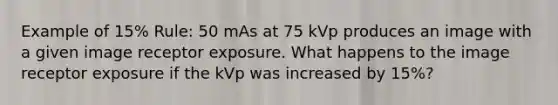 Example of 15% Rule: 50 mAs at 75 kVp produces an image with a given image receptor exposure. What happens to the image receptor exposure if the kVp was increased by 15%?