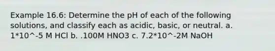 Example 16.6: Determine the pH of each of the following solutions, and classify each as acidic, basic, or neutral. a. 1*10^-5 M HCl b. .100M HNO3 c. 7.2*10^-2M NaOH