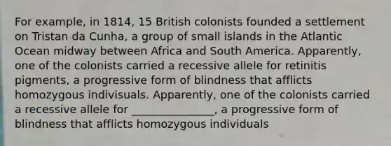 For example, in 1814, 15 British colonists founded a settlement on Tristan da Cunha, a group of small islands in the Atlantic Ocean midway between Africa and South America. Apparently, one of the colonists carried a recessive allele for retinitis pigments, a progressive form of blindness that afflicts homozygous indivisuals. Apparently, one of the colonists carried a recessive allele for _______________, a progressive form of blindness that afflicts homozygous individuals