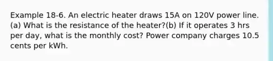 Example 18-6. An electric heater draws 15A on 120V power line. (a) What is the resistance of the heater?(b) If it operates 3 hrs per day, what is the monthly cost? Power company charges 10.5 cents per kWh.