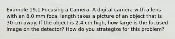 Example 19.1 Focusing a Camera: A digital camera with a lens with an 8.0 mm focal length takes a picture of an object that is 30 cm away. If the object is 2.4 cm high, how large is the focused image on the detector? How do you strategize for this problem?