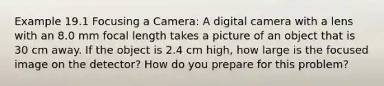 Example 19.1 Focusing a Camera: A digital camera with a lens with an 8.0 mm focal length takes a picture of an object that is 30 cm away. If the object is 2.4 cm high, how large is the focused image on the detector? How do you prepare for this problem?