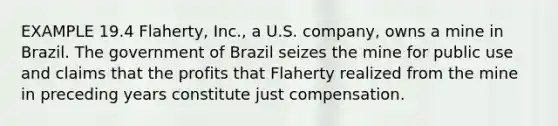 EXAMPLE 19.4 Flaherty, Inc., a U.S. company, owns a mine in Brazil. The government of Brazil seizes the mine for public use and claims that the profits that Flaherty realized from the mine in preceding years constitute just compensation.