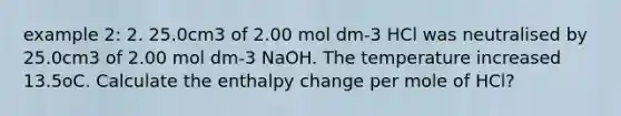 example 2: 2. 25.0cm3 of 2.00 mol dm-3 HCl was neutralised by 25.0cm3 of 2.00 mol dm-3 NaOH. The temperature increased 13.5oC. Calculate the enthalpy change per mole of HCl?