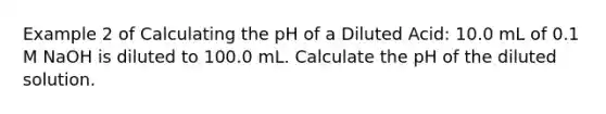 Example 2 of Calculating the pH of a Diluted Acid: 10.0 mL of 0.1 M NaOH is diluted to 100.0 mL. Calculate the pH of the diluted solution.